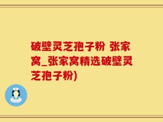 破壁灵芝孢子粉 张家窝_张家窝精选破壁灵芝孢子粉)