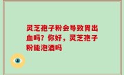 灵芝孢子粉会导致胃出血吗？你好，灵芝孢子粉能泡酒吗