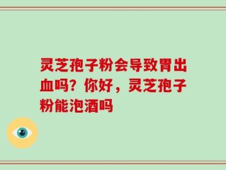灵芝孢子粉会导致胃出血吗？你好，灵芝孢子粉能泡酒吗