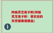 阿娟灵芝孢子粉(阿娟灵芝孢子粉：受欢迎的天然健康保健品)