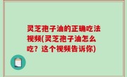 灵芝孢子油的正确吃法视频(灵芝孢子油怎么吃？这个视频告诉你)