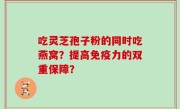 吃灵芝孢子粉的同时吃燕窝？提高免疫力的双重保障？