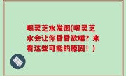 喝灵芝水发困(喝灵芝水会让你昏昏欲睡？来看这些可能的原因！)