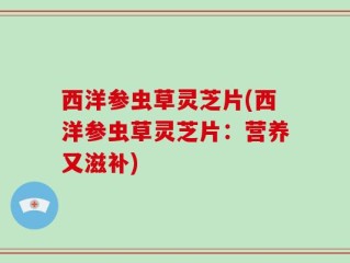 西洋参虫草灵芝片(西洋参虫草灵芝片：营养又滋补)