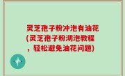 灵芝孢子粉冲泡有油花(灵芝孢子粉沏泡教程，轻松避免油花问题)