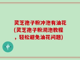 灵芝孢子粉冲泡有油花(灵芝孢子粉沏泡教程，轻松避免油花问题)