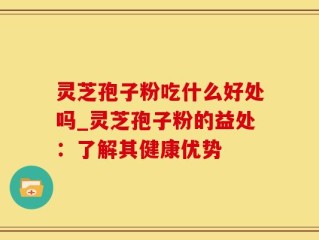 灵芝孢子粉吃什么好处吗_灵芝孢子粉的益处：了解其健康优势
