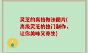 灵芝的高档做法图片(高级灵芝的独门制作，让你美味又养生)