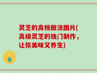 灵芝的高档做法图片(高级灵芝的独门制作，让你美味又养生)