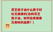 灵芝孢子油什么牌子好吃又健康的(选购灵芝孢子油，如何选择健康又美味的品牌？)