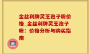 金丝利牌灵芝孢子粉价格_金丝利牌灵芝孢子粉：价格分析与购买指南