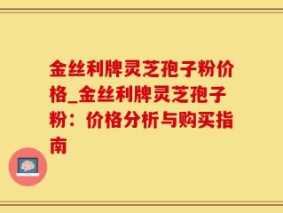 金丝利牌灵芝孢子粉价格_金丝利牌灵芝孢子粉：价格分析与购买指南