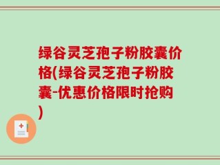绿谷灵芝孢子粉胶囊价格(绿谷灵芝孢子粉胶囊-优惠价格限时抢购)