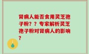 肾病人能否食用灵芝孢子粉？？专家解析灵芝孢子粉对肾病人的影响？