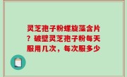 灵芝孢子粉螺旋藻含片？破壁灵芝孢子粉每天服用几次，每次服多少