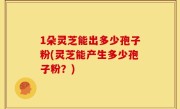 1朵灵芝能出多少孢子粉(灵芝能产生多少孢子粉？)
