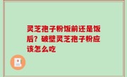 灵芝孢子粉饭前还是饭后？破壁灵芝孢子粉应该怎么吃