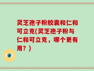灵芝孢子粉胶囊和仁和可立克(灵芝孢子粉与仁和可立克，哪个更有用？)