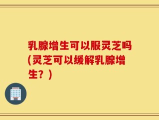 乳腺增生可以服灵芝吗(灵芝可以缓解乳腺增生？)