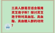 三高人群是否适合服用灵芝孢子粉？探讨灵芝孢子粉对高血压、高血脂、高血糖人群的功效？