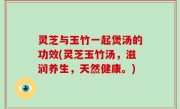 灵芝与玉竹一起煲汤的功效(灵芝玉竹汤，滋润养生，天然健康。)
