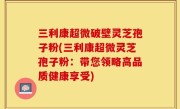 三利康超微破壁灵芝孢子粉(三利康超微灵芝孢子粉：带您领略高品质健康享受)