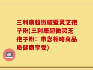 三利康超微破壁灵芝孢子粉(三利康超微灵芝孢子粉：带您领略高品质健康享受)