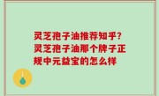 灵芝孢子油推荐知乎？灵芝孢子油那个牌子正规中元益宝的怎么样