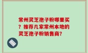 常州灵芝孢子粉哪里买？推荐几家常州本地的灵芝孢子粉销售商？