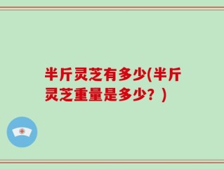 半斤灵芝有多少(半斤灵芝重量是多少？)