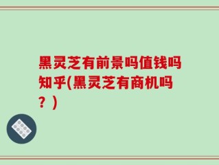 黑灵芝有前景吗值钱吗知乎(黑灵芝有商机吗？)