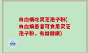 白血病吃灵芝孢子粉(白血病患者可食用灵芝孢子粉，有益健康)