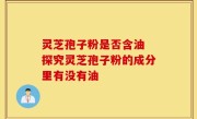 灵芝孢子粉是否含油 探究灵芝孢子粉的成分里有没有油