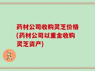 药材公司收购灵芝价格(药材公司以重金收购灵芝资产)