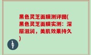 黑色灵芝面膜测评图(黑色灵芝面膜实测：深层滋润，美肌效果持久)