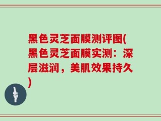 黑色灵芝面膜测评图(黑色灵芝面膜实测：深层滋润，美肌效果持久)