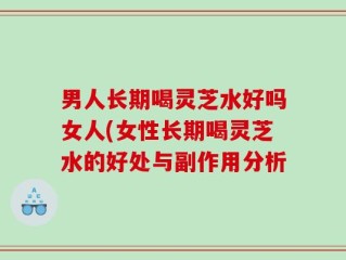男人长期喝灵芝水好吗女人(女性长期喝灵芝水的好处与副作用分析