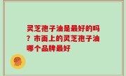 灵芝孢子油是最好的吗？市面上的灵芝孢子油哪个品牌最好