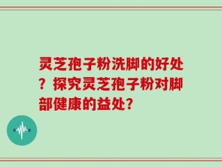 灵芝孢子粉洗脚的好处？探究灵芝孢子粉对脚部健康的益处？