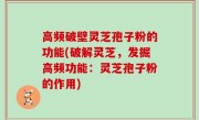 高频破壁灵芝孢子粉的功能(破解灵芝，发掘高频功能：灵芝孢子粉的作用)