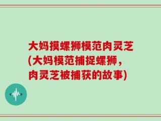 大妈摸螺狮模范肉灵芝(大妈模范捕捉螺狮，肉灵芝被捕获的故事)