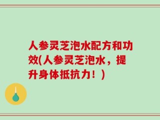 人参灵芝泡水配方和功效(人参灵芝泡水，提升身体抵抗力！)