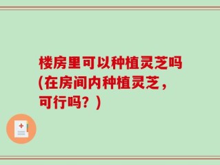 楼房里可以种植灵芝吗(在房间内种植灵芝，可行吗？)