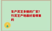 生产灵芝多糖的厂家？竹灵芝产地最好是哪里的
