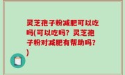 灵芝孢子粉减肥可以吃吗(可以吃吗？灵芝孢子粉对减肥有帮助吗？)