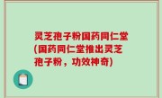 灵芝孢子粉国药同仁堂(国药同仁堂推出灵芝孢子粉，功效神奇)