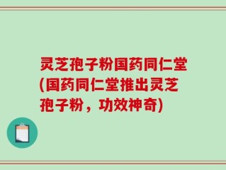 灵芝孢子粉国药同仁堂(国药同仁堂推出灵芝孢子粉，功效神奇)