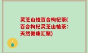 灵芝山楂百合枸杞茶(百合枸杞灵芝山楂茶：天然健康汇聚)
