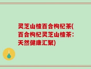 灵芝山楂百合枸杞茶(百合枸杞灵芝山楂茶：天然健康汇聚)