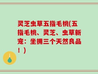 灵芝虫草五指毛桃(五指毛桃、灵芝、虫草新宠：坐拥三个天然良品！)